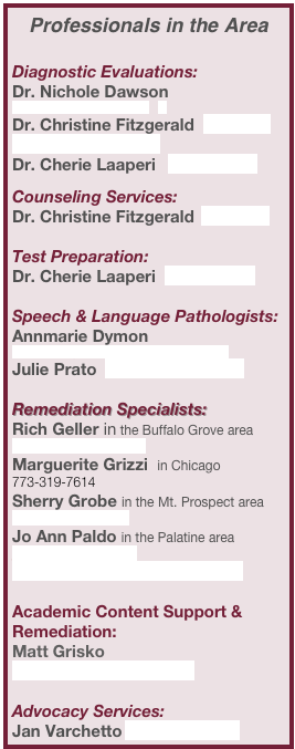 Professionals in the Area

Diagnostic Evaluations:
Dr. Nichole Dawson  nldawsonphd@comcast.net   
Dr. Christine Fitzgerald  itfitz5@att.net
Dr. Marjorie Getz 
Dr. Cherie Laaperi    claaperi@rcn.com

Counseling Services:
Dr. Christine Fitzgerald  itfitz5@att.net 

Test Preparation:
Dr. Cherie Laaperi  claaperi@rcn.com

Speech & Language Pathologists:
Annmarie Dymon  annmarie@dymonlanguageandlearning.com 
Julie Prato  julieprato@chatabilities.com 

Remediation Specialists:
Rich Geller in the Buffalo Grove area  rich@slantsystem.com 
Marguerite Grizzi  in Chicago   773-319-7614
Sherry Grobe in the Mt. Prospect area  
sher2444@aol.com 
Jo Ann Paldo in the Palatine area joannpaldo@aol.com
Kathy Young in the Cary area

Academic Content Support & Remediation:
Matt Grisko  mattgrisko@gmail.com

Advocacy Services:
Jan Varchetto jmvarchetto@aol.com